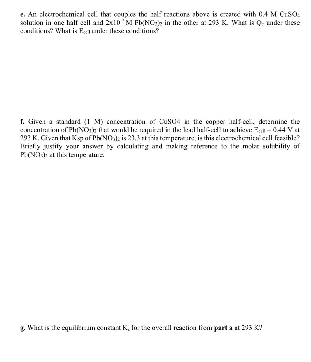 e. An electrochemical cell that couples the half reactions above is created with 0.4 M CuSO4
solution in one half cell and 2x10-7 M Pb(NO3)2 in the other at 293 K. What is Qc under these
conditions? What is Ecell under these conditions?
f. Given a standard (1 M) concentration of CuSO4 in the copper half-cell, determine the
concentration of Pb(NO3)2 that would be required in the lead half-cell to achieve Ecell = 0.44 V at
293 K. Given that Ksp of Pb(NO3)2 is 23.3 at this temperature, is this electrochemical cell feasible?
Briefly justify your answer by calculating and making reference to the molar solubility of
Pb(NO3)2 at this temperature.
g. What is the equilibrium constant Kc for the overall reaction from part a at 293 K?