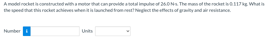 A model rocket is constructed with a motor that can provide a total impulse of 26.0 N-s. The mass of the rocket is 0.117 kg. What is
the speed that this rocket achieves when it is launched from rest? Neglect the effects of gravity and air resistance.
Number i
Units
