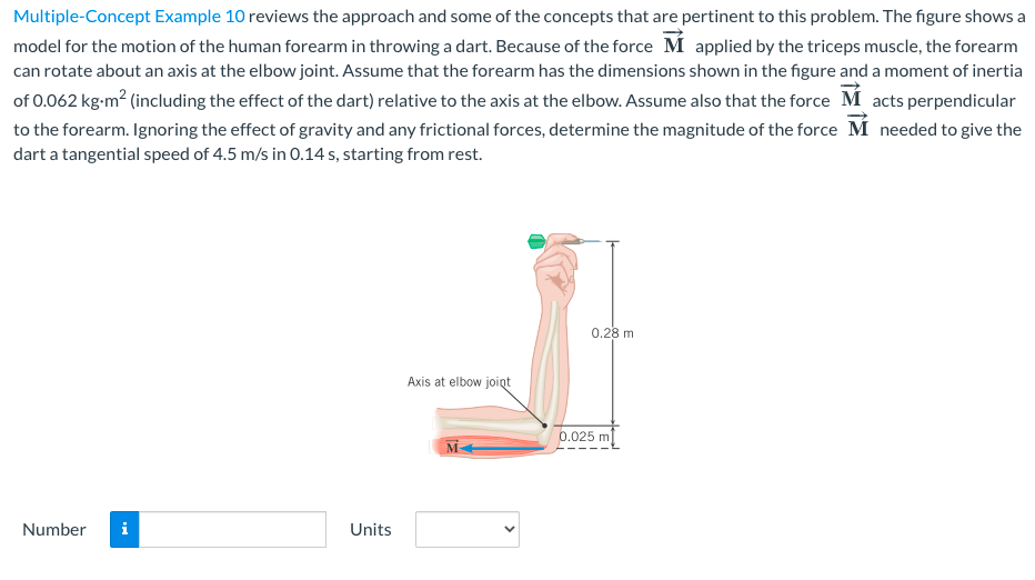 Multiple-Concept Example 10 reviews the approach and some of the concepts that are pertinent to this problem. The figure shows a
model for the motion of the human forearm in throwing a dart. Because of the force M applied by the triceps muscle, the forearm
can rotate about an axis at the elbow joint. Assume that the forearm has the dimensions shown in the figure and a moment of inertia
of 0.062 kg-m? (including the effect of the dart) relative to the axis at the elbow. Assume also that the force M acts perpendicular
to the forearm. Ignoring the effect of gravity and any frictional forces, determine the magnitude of the force M needed to give the
dart a tangential speed of 4.5 m/s in 0.14 s, starting from rest.
0.28 m
Axis at elbow joint
0.025 m
Number
i
Units
