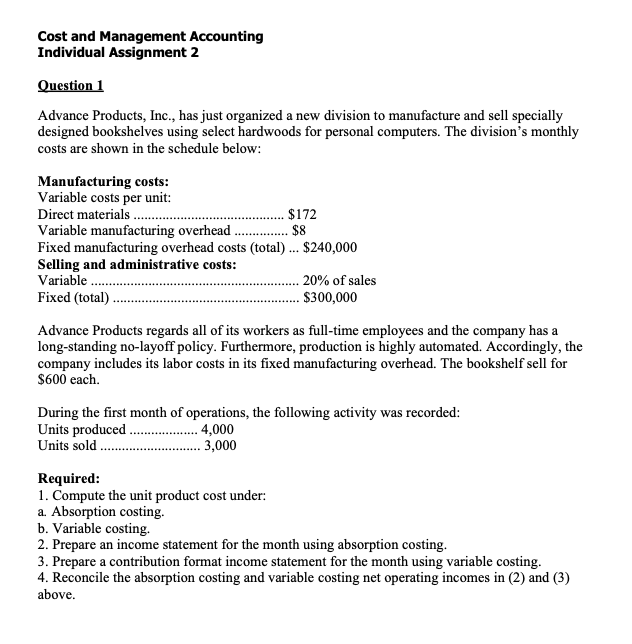 Cost and Management Accounting
Individual Assignment 2
Question 1
Advance Products, Inc., has just organized a new division to manufacture and sell specially
designed bookshelves using select hardwoods for personal computers. The division's monthly
costs are shown in the schedule below:
Manufacturing costs:
Variable costs per unit:
Direct materials .
$172
$8
Variable manufacturing overhead
Fixed manufacturing overhead costs (total).. $240,000
Selling and administrative costs:
Variable.
Fixed (total) .
20% of sales
$300,000
Advance Products regards all of its workers as full-time employees and the company has a
long-standing no-layoff policy. Furthermore, production is highly automated. Accordingly, the
company includes its labor costs in its fixed manufacturing overhead. The bookshelf sell for
$600 each.
During the first month of operations, the following activity was recorded:
Units produced .
Units sold
. 4,000
3,000
Required:
1. Compute the unit product cost under:
a. Absorption costing.
b. Variable costing.
2. Prepare an income statement for the month using absorption costing.
3. Prepare a contribution format income statement for the month using variable costing.
4. Reconcile the absorption costing and variable costing net operating incomes in (2) and (3)
above.
