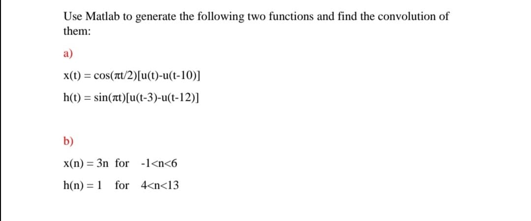 Use Matlab to generate the following two functions and find the convolution of
them:
а)
x(t) =
cos(t/2)[u(t)-u(t-10)]
h(t) = sin(t)[u(t-3)-u(t-12)]
b)
x(n) = 3n for -1<n<6
h(n) = 1
for 4<n<13
