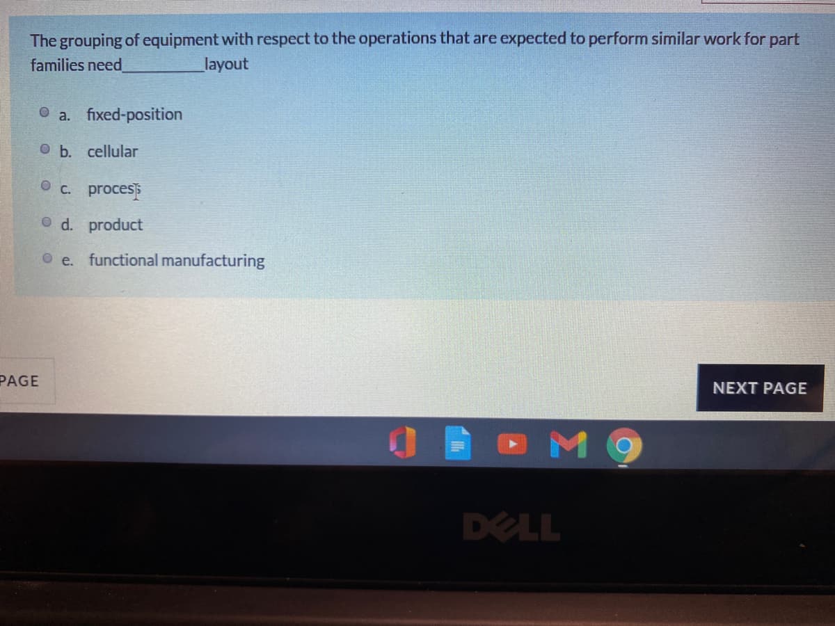 The grouping of equipment with respect to the operations that are expected to perform similar work for part
families need
layout
a. fixed-position
O b. cellular
O c. process
O d. product
O e. functional manufacturing
PAGE
NEXT PAGE
M 9
DELL
