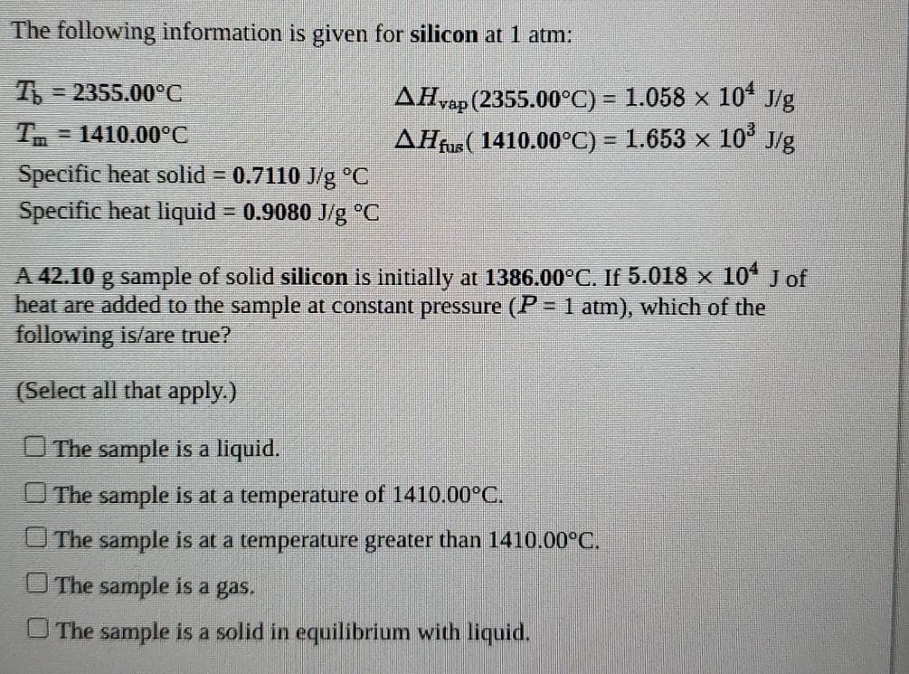 The following information is given for silicon at 1 atm:
3 2355.00°C
vap (2355.00°C) = 1.058 x 10* J/g
AĦrus( 1410.00°C) = 1.653 × 10° J/g
=1410.00°C
Specific heat solid = 0.7110 J/g °C
Specific heat liquid = 0.9080 J/g °C
A 42.10 g sample of solid silicon is initially at 1386.00°C. If 5.018 x 10* Jof
heat are added to the sample at constant pressure (P = 1 atm), which of the
following is/are true?
(Select all that apply.)
O The sample is a liquid.
The sample is at a temperature of 1410.00°C.
The sample is at a temperature greater than 1410.00°C.
The sample is a gas.
The sample is a solid in equilibrium with liquid.
