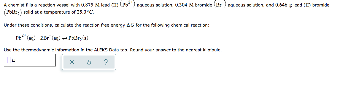 A chemist fills a reaction vessel with 0.875 M lead (II) (Pb) aqueous solution, 0.304 M bromide (Br
aqueous solution, and 0.646 g lead (II) bromide
(PbBr,) solid at a temperature of 25.0°C.
Under these conditions, calculate the reaction free energy AG for the following chemical reaction:
2+
Pb" (aq) +2Br (aq) =
PbBr2 (s)
Use the thermodynamic information in the ALEKS Data tab. Round your answer to the nearest kilojoule.
