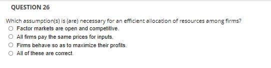 QUESTION 26
Which assumption(s) is (are) necessary for an efficient allocation of resources among firms?
Factor markets are open and competitive.
O All firms pay the same prices for inputs.
Firms behave so as to maximize their profits.
O All of these are correct.