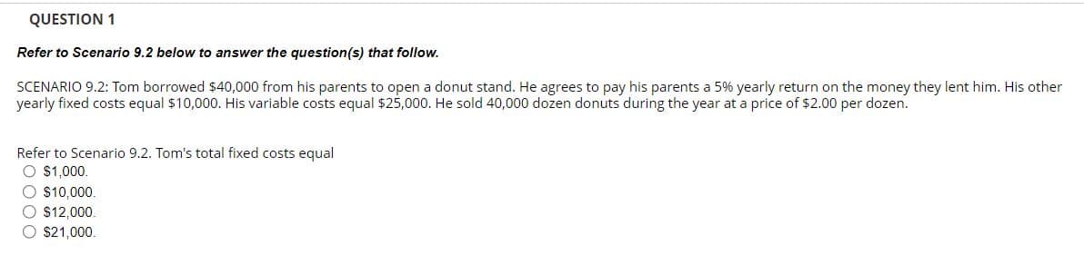 QUESTION 1
Refer to Scenario 9.2 below to answer the question(s) that follow.
SCENARIO 9.2: Tom borrowed $40,000 from his parents to open a donut stand. He agrees to pay his parents a 5% yearly return on the money they lent him. His other
yearly fixed costs equal $10,000. His variable costs equal $25,000. He sold 40,000 dozen donuts during the year at a price of $2.00 per dozen.
Refer to Scenario 9.2. Tom's total fixed costs equal
O $1,000.
O $10,000.
$12,000.
O $21,000.