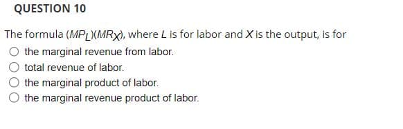 QUESTION 10
The formula (MPL)(MRX), where L is for labor and X is the output, is for
O the marginal revenue from labor.
total revenue of labor.
the marginal product of labor.
the marginal revenue product of labor.