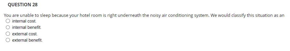 QUESTION 28
You are unable to sleep because your hotel room is right underneath the noisy air conditioning system. We would classify this situation as an
O internal cost.
O internal benefit.
O external cost.
O external benefit.