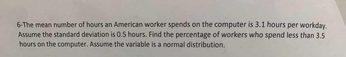 6-The mean number of hours an American worker spends on the computer is 3.1 hours per workday.
Assume the standard deviation is 0.5 hours. Find the percentage of workers who spend less than 3.5
hours on the computer. Assume the variable is a normal distribution.