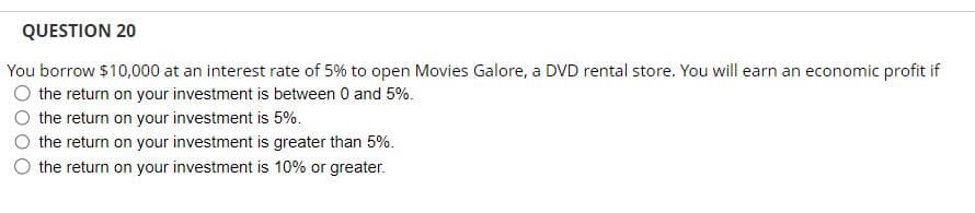 QUESTION 20
You borrow $10,000 at an interest rate of 5% to open Movies Galore, a DVD rental store. You will earn an economic profit if
the return on your investment is between 0 and 5%.
the return on your investment is 5%.
the return on your investment is greater than 5%.
the return on your investment is 10% or greater.