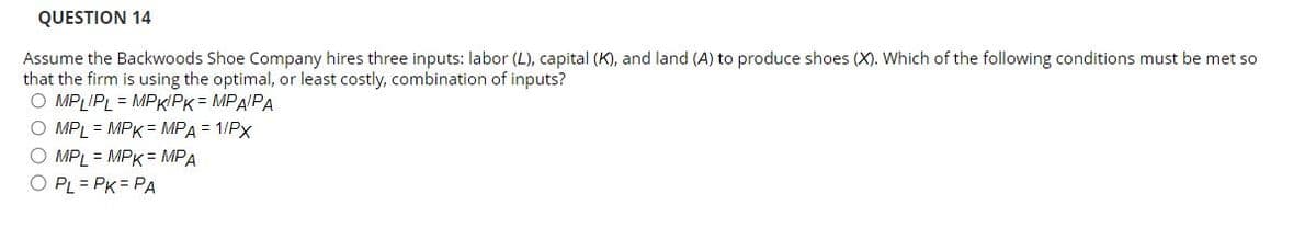 QUESTION 14
Assume the Backwoods Shoe Company hires three inputs: labor (L), capital (K), and land (A) to produce shoes (X). Which of the following conditions must be met so
that the firm is using the optimal, or least costly, combination of inputs?
OMPLIPL MPK/PK = MPA/PA
O MPL = MPK = MPA = 1/PX
O MPL = MPK = MPA
O PL = PK = PA