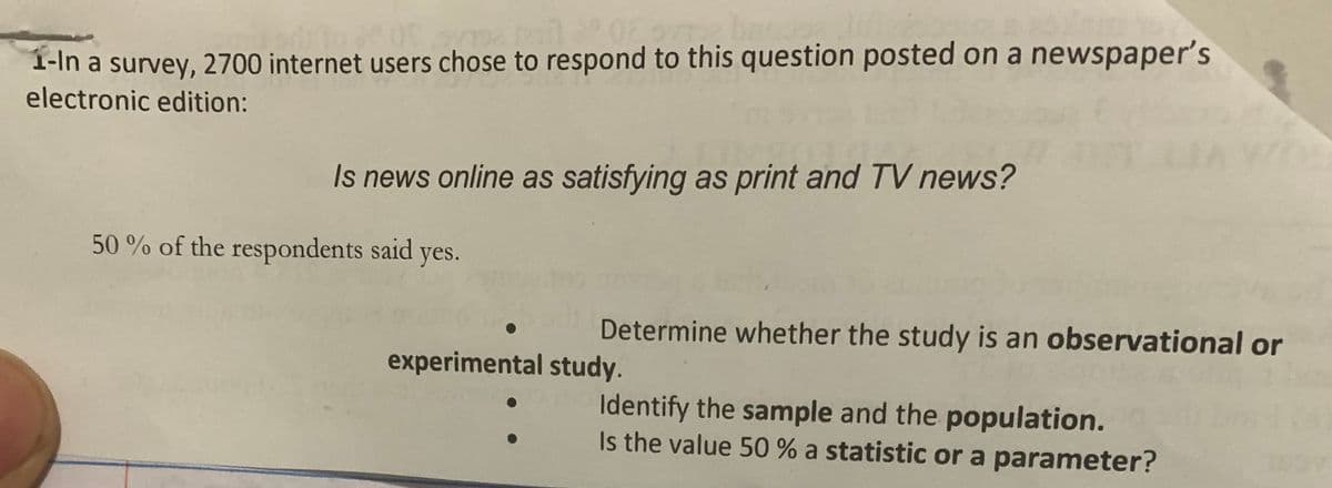 sve til 02 org bac
1-In a survey, 2700 internet users chose to respond to this question posted on a newspaper's
electronic edition:
Is news online as satisfying as print and TV news?
50% of the respondents said yes.
Determine whether the study is an observational or
Identify the sample and the population.
Is the value 50 % a statistic or a parameter?
experimental study.