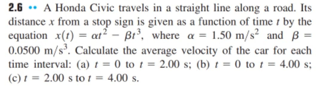 2.6 • A Honda Civic travels in a straight line along a road. Its
distance x from a stop sign is given as a function of time t by the
equation x(1) = at? – Bt³, where a = 1.50 m/s² and B =
0.0500 m/s. Calculate the average velocity of the car for each
time interval: (a) t = 0 to t = 2.00 s; (b) t = 0 to t
(c) t = 2.00 s to t
= 4.00 s;
4.00 s.
