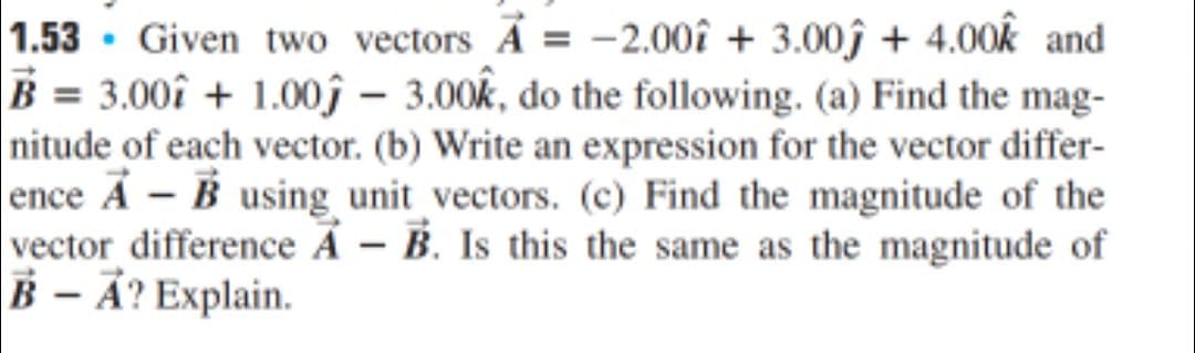 1.53 · Given two vectors A = -2.00î + 3.00î + 4.00k and
B = 3.00î + 1.00ĵ – 3.00k, do the following. (a) Find the mag-
nitude of each vector. (b) Write an expression for the vector differ-
ence A - B using unit vectors. (c) Find the magnitude of the
vector difference Á – B. Is this the same as the magnitude of
B – Ả? Explain.
