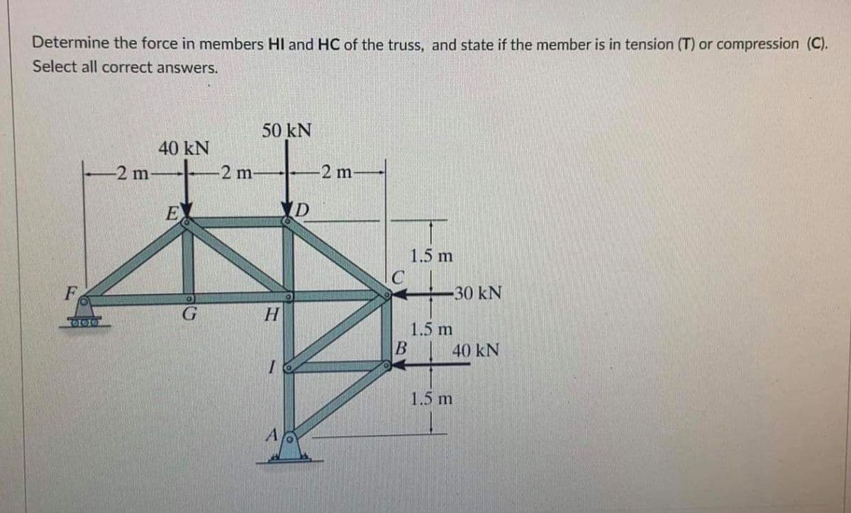 Determine the force in members Hl and HC of the truss, and state if the member is in tension (T) or compression (C).
Select all correct answers.
50 kN
40 kN
-2 m-
2 m-
2 m
E
D
1.5 m
F
30 kN
1.5 m
B
40 kN
1.5 m
