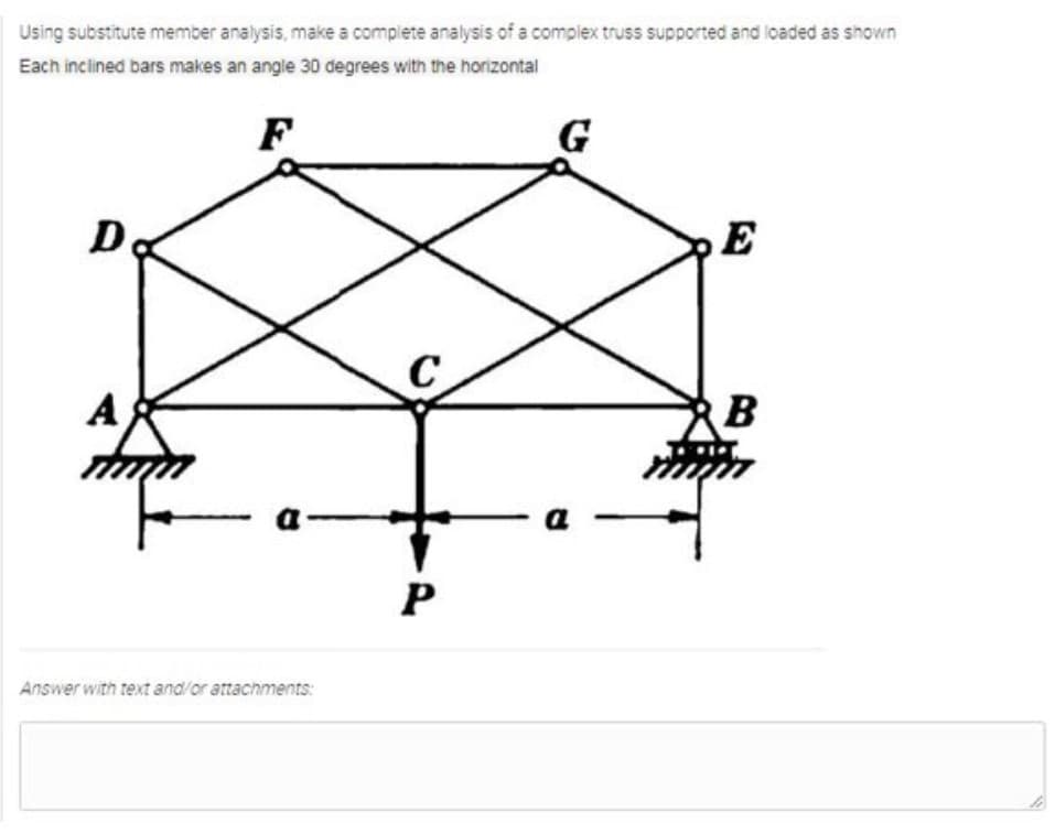 Using substitute member analysis, make a complete analysis of a complex truss supported and loaded as shown
Each inclined bars makes an angle 30 degrees with the horizontal
F
G
D
E
C
A
B
a
a
Answer with text and/or attachments:
