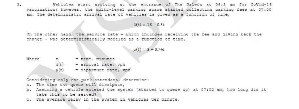 Vehicles
for CoVid-19
arriving at
the multi-level parking space started collecting parking fees at 07:00
3.
start
the
entrance of The Galeón
at
06:3 am
vaccination; however,
am. The deterministic arrival rate of vehicles is given as a function of time,
a(t) = 18 – 0.3t
On the other hand, the service rate - which includes receiving the fee and giving back the
change - was deterministically modeled as a function of time,
u(t) = 3 + 0.74t
= time, minutes
arrival rate, vph
= departure rate, vph
Where
A(t)
u(t)
Considering only one park attendant, determine:
The time the queue will dissipate,
Assuming a vehicle entered the system (started to queue up) at 07:02 am, how long did it
take this to be served?
a.
b.
C.
The average delay in the system in vehicles per minute.
