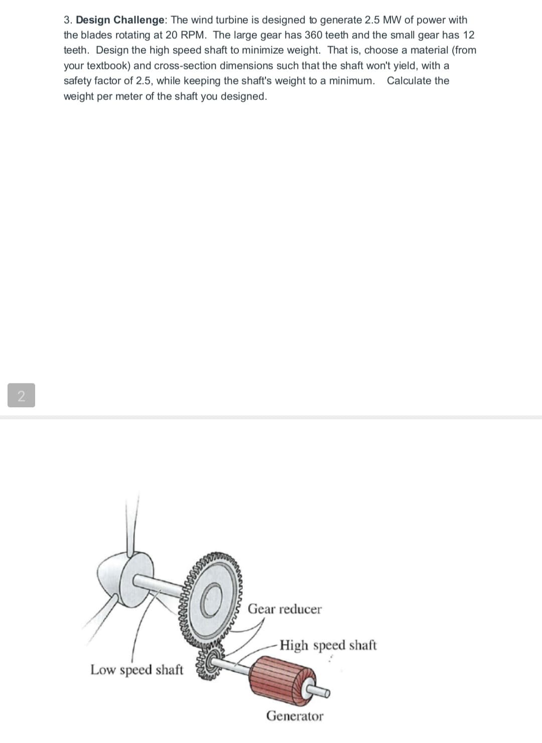 3. Design Challenge: The wind turbine is designed to generate 2.5 MW of power with
the blades rotating at 20 RPM. The large gear has 360 teeth and the small gear has 12
teeth. Design the high speed shaft to minimize weight. That is, choose a material (from
your textbook) and cross-section dimensions such that the shaft won't yield, with a
safety factor of 2.5, while keeping the shaft's weight to a minimum.
Calculate the
weight per meter of the shaft you designed.
2
Gear reducer
High speed shaft
Low speed shaft
Generator
