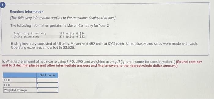 Required information
[The following information applies to the questions displayed below.]
The following information pertains to Mason Company for Year 2.
Beginning inventory
Units purchased
Ending inventory consisted of 46 units. Mason sold 452 units at $102 each. All purchases and sales were made with cash.
Operating expenses amounted to $3,525.
124 units @ $34
374 units @ $51
b. What is the amount of net income using FIFO, LIFO, and weighted average? (Ignore income tax considerations.) (Round cost per
unit to 3 decimal places and other intermediate answers and final answers to the nearest whole dollar amount.)
FIFO
LIFO
Weighted average
Net Income