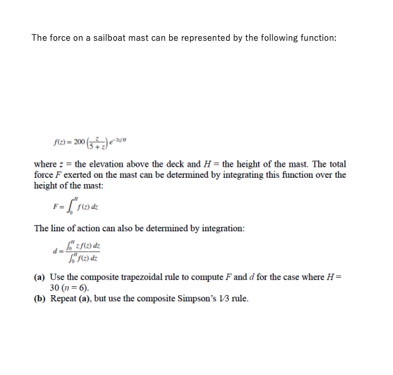 The force on a sailboat mast can be represented by the following function:
f(2)=200 (5)22/
where = the elevation above the deck and H= the height of the mast. The total
force F exerted on the mast can be determined by integrating this function over the
height of the mast:
F="f3 dz
The line of action can also be determined by integration:
főzf(z) dz
Sof(z) dz
(a) Use the composite trapezoidal rule to compute F and d for the case where H=
30 (n = 6).
(b) Repeat (a), but use the composite Simpson's 1/3 rule.