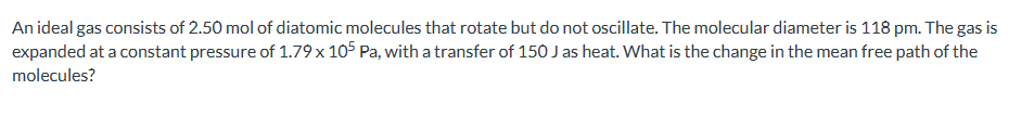 An ideal gas consists of 2.50 mol of diatomic molecules that rotate but do not oscillate. The molecular diameter is 118 pm. The gas is
expanded at a constant pressure of 1.79 x 105 Pa, with a transfer of 150 J as heat. What is the change in the mean free path of the
molecules?