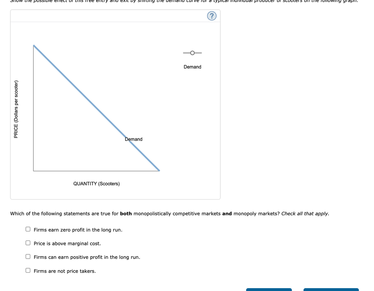 Show the possible effect of this free entry and exit by shining the demand curve for a typical
PRICE (Dollars per scooter)
QUANTITY (Scooters)
Firms earn zero profit in the long run.
Demand
Which of the following statements are true for both monopolistically competitive markets and monopoly markets? Check all that apply.
Price is above marginal cost.
Firms can earn positive profit in the long run.
Firms are not price takers.
Demand
ooters on the following graph.