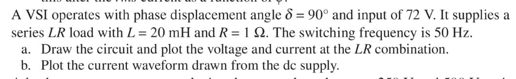 A VSI operates with phase displacement angle 8 = 90° and input of 72 V. It supplies a
series LR load with L = 20 mH and R = 1 22. The switching frequency is 50 Hz.
a. Draw the circuit and plot the voltage and current at the LR combination.
b. Plot the current waveform drawn from the dc supply.