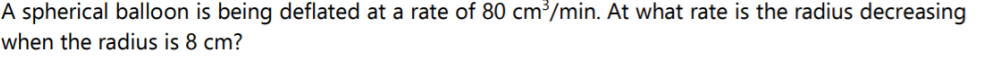 A spherical balloon is being deflated at a rate of 80 cm³/min. At what rate is the radius decreasing
when the radius is 8 cm?
