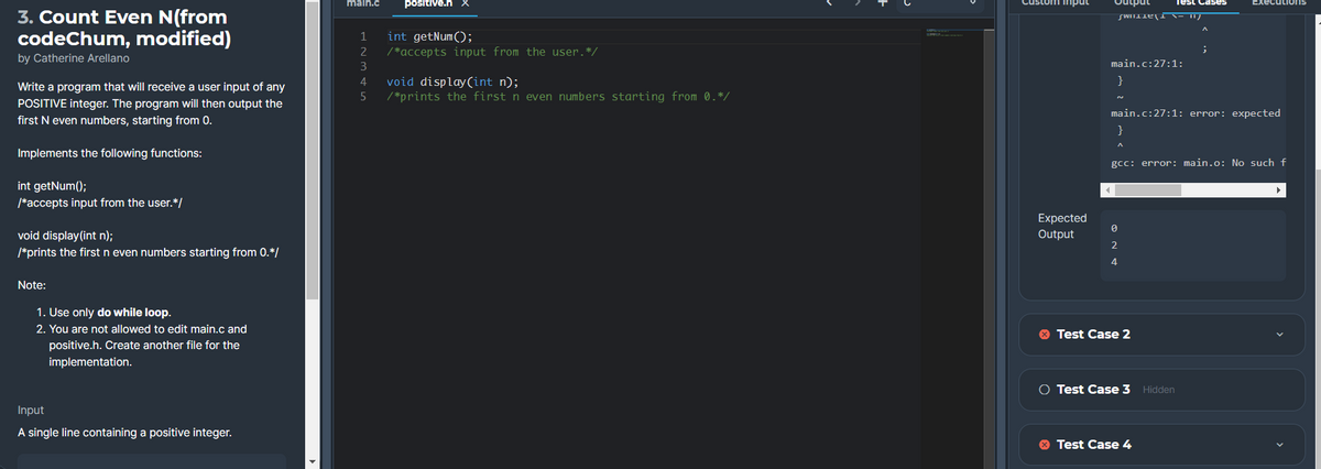 positive.h X
Custom input
andıno
Test
main.c
kecutions
3. Count Even N(from
codeChum, modified)
int getNum();
/ *accepts input from the user.*/
1
2
by Catherine Arellano
3
main.c:27:1:
void display(int n);
/*prints the first n even numbers starting from 0.*/
4
}
Write a program that will receive a user input of any
POSITIVE integer. The program will then output the
first N even numbers, starting from 0.
main.c:27:1: error: expected
}
Implements the following functions:
gcc: error: main.o: No such f
int getNum();
/*accepts input from the user.*/
Expected
void display(int n);
Output
2
/*prints the first n even numbers starting from 0.*/
Note:
1. Use only do while loop.
2. You are not allowed to edit main.c and
O Test Case 2
positive.h. Create another file for the
implementation.
O Test Case 3 Hidden
Input
A single line containing a positive integer.
O Test Case 4
