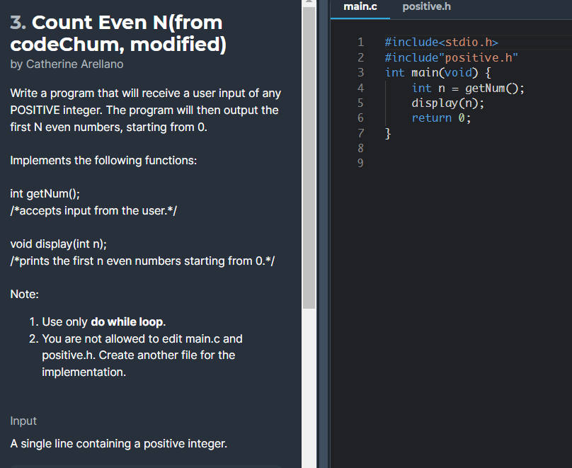 main.c
positive.h
3. Count Even N(from
codeChum, modified)
1
#include<stdio.h>
#include"positive.h"
int main(void) {
int n = getNum();
display(n);
return 0;
}
2
by Catherine Arellano
3
4
Write a program that will receive a user input of any
POSITIVE integer. The program will then output the
first N even numbers, starting from 0.
5
7
8
Implements the following functions:
int getNum();
/*accepts input from the user.*/
void display(int n);
/*prints the first n even numbers starting from 0.*/
Note:
1. Use only do while loop.
2. You are not allowed to edit main.c and
positive.h. Create another file for the
implementation.
Input
A single line containing a positive integer.
