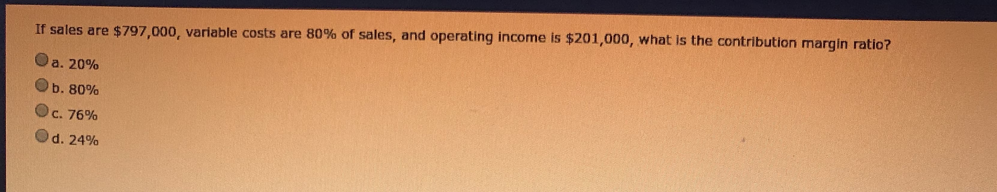 If sales are $797,000, variable costs are 80% of sales, and operating income is $201,000, what is the contribution margin ratio?
a. 20%
b. 80%
C. 76%
d. 24%
