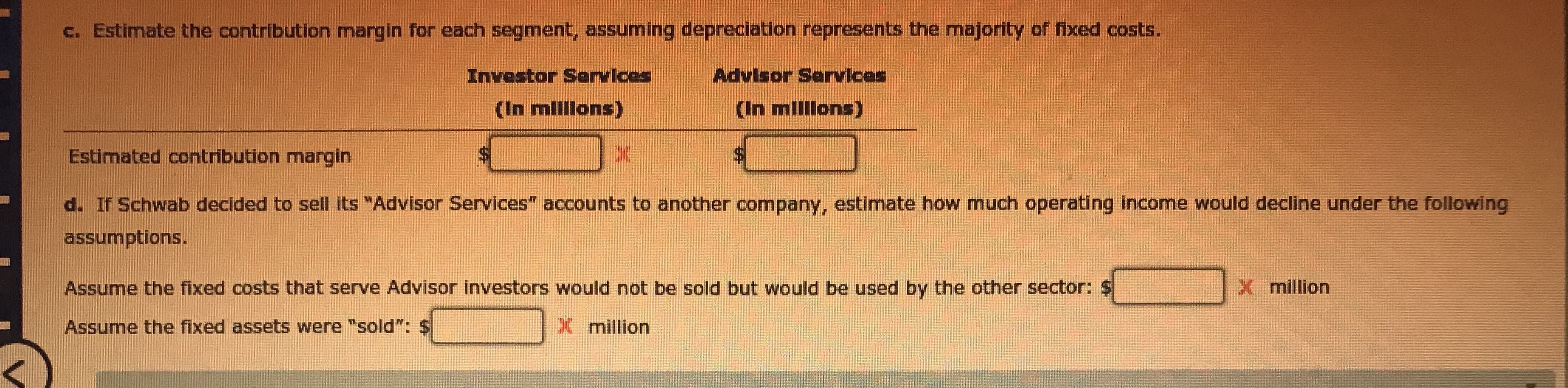 c. Estimate the contribution margin for each segment, assuming depreciation represents the majority of fixed costs.
Investor Services
Advisor Services
(In mlllons)
(In millons)
Estimated contribution margin
d. If Schwab decided to sell its "Advisor Services" accounts to another company, estimate how much operating income would decline under the following
assumptions.
Assume the fixed costs that serve Advisor investors would not be sold but would be used by the other sector: $
X million
Assume the fixed assets were "sold": $
Xmillion
