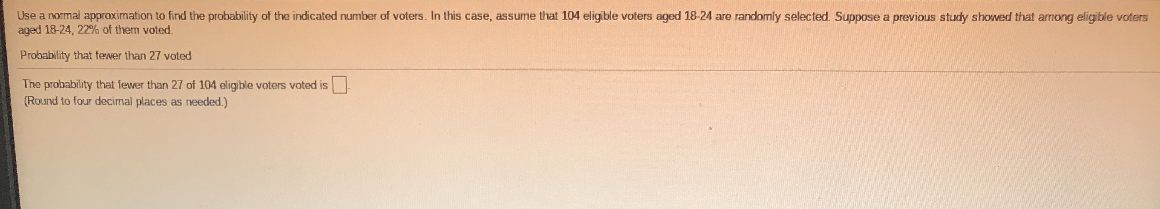 Use a normal approximation to find the probability of the indicated number of voters. In this case, assume that 104 eligible voters aged 18-24 are randomly selected. Suppose a previous study showed that among eligible voters
aged 18-24, 22% of them voted.
Probability that fewer than 27 voted
The probability that fewer than 27 of 104 eligible voters voted is
(Round to four decimal places as needed.)
