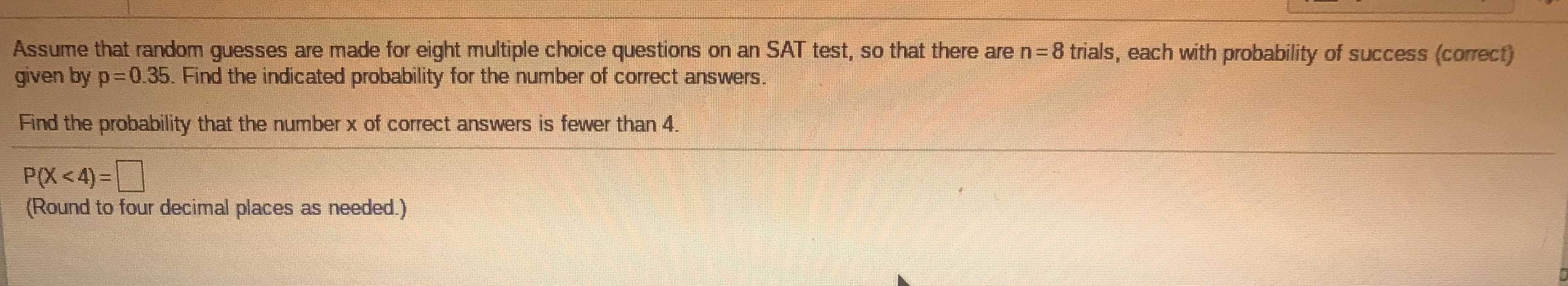 Assume that random guesses are made for eight multiple choice questions on an SAT test, so that there are n=8 trials, each with probability of success (correct)
given by p 0.35. Find the indicated probability for the number of correct answers.
Find the probability that the number x of correct answers is fewer than 4.
P(X <4)=
(Round to four decimal places as needed.)
