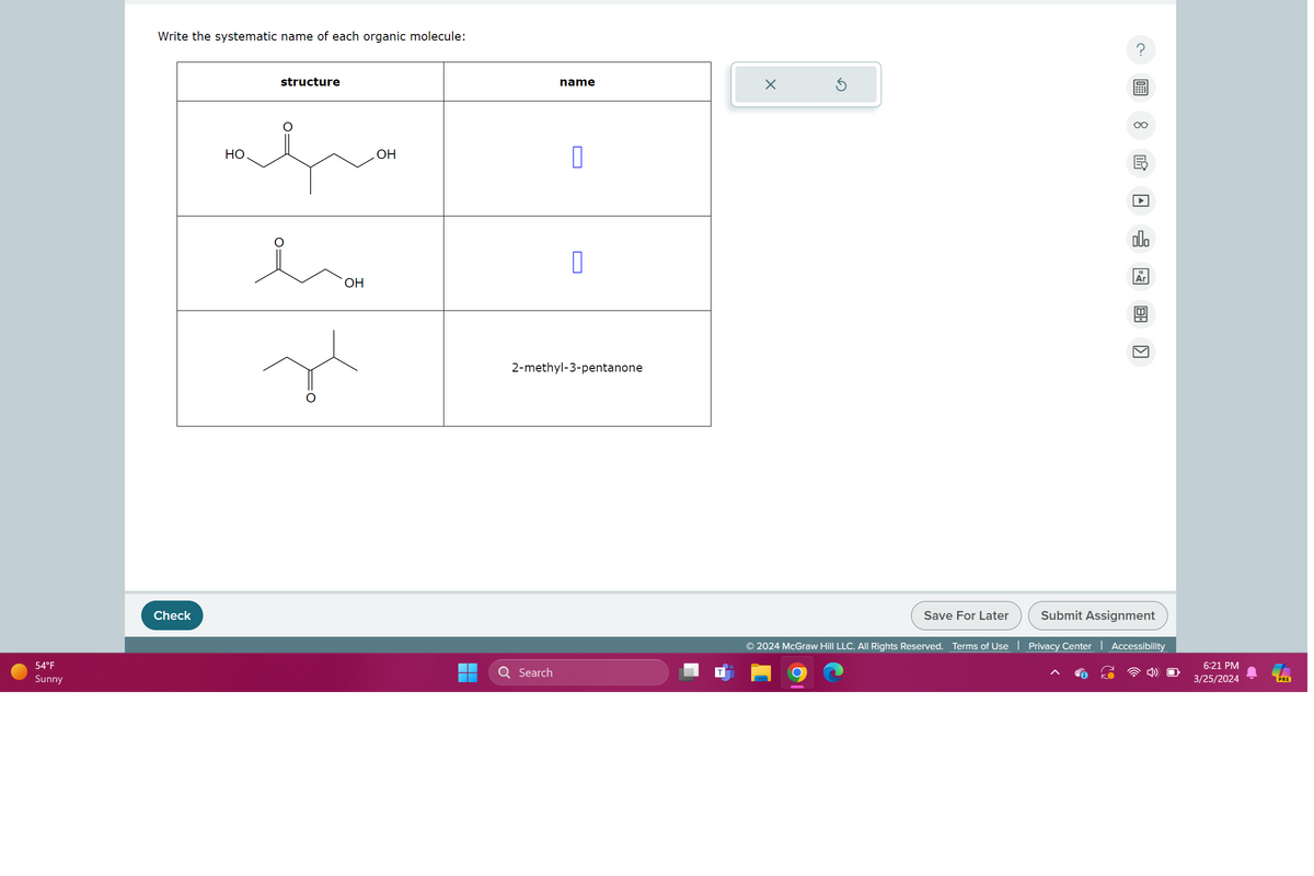 54°F
Sunny
Check
Write the systematic name of each organic molecule:
structure
OH
مده
HO
OH
Search
name
☑
2-methyl-3-pentanone
G
Save For Later
Submit Assignment
لكا
000
Ar
© 2024 McGraw Hill LLC. All Rights Reserved. Terms of Use | Privacy Center | Accessibility
6:21 PM
3/25/2024
PRE