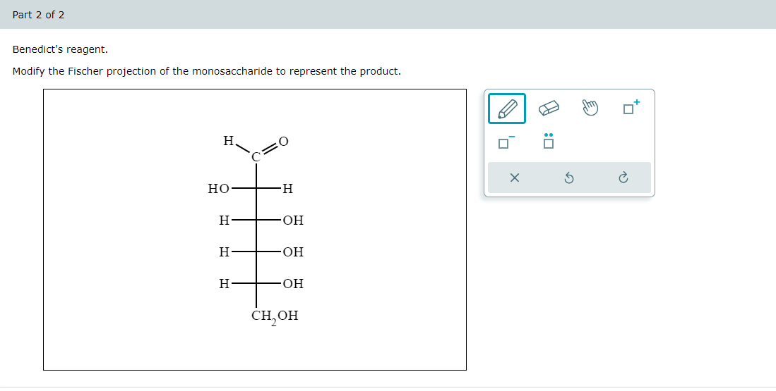 Part 2 of 2
Benedict's reagent.
Modify the Fischer projection of the monosaccharide to represent the product.
H
C=0
HO
-H
H
OH
H
OH
H
.OH
CH,OH
☑
G
5
E