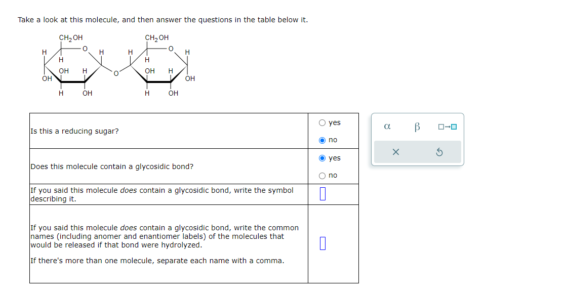 Take a look at this molecule, and then answer the questions in the table below it.
CH₂OH
CH₂OH
H
H
H
H
OH
H
OH
H
OH
OH
H
OH
H
OH
Is this a reducing sugar?
yes
α
no
Does this molecule contain a glycosidic bond?
If you said this molecule does contain a glycosidic bond, write the symbol
describing it.
yes
no
If you said this molecule does contain a glycosidic bond, write the common
names (including anomer and enantiomer labels) of the molecules that
would be released if that bond were hydrolyzed.
If there's more than one molecule, separate each name with a comma.
В
G
ローロ