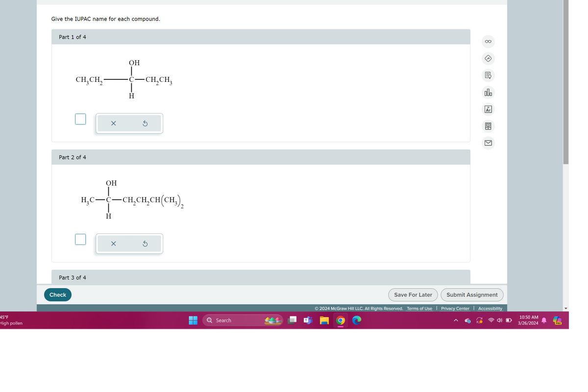 45°F
High pollen
Give the IUPAC name for each compound.
Part 1 of 4
CH₂CH₂
OH
H
-CH,CH₁₂
000
Part 2 of 4
☑
OH
H3C- -C—CH₂CH2CH(CH3),
H
Part 3 of 4
Check
Ο
Ar
لكا
Save For Later
Submit Assignment
© 2024 McGraw Hill LLC. All Rights Reserved. Terms of Use
Privacy Center | Accessibility
Search
10:50 AM
3/26/2024
PRE