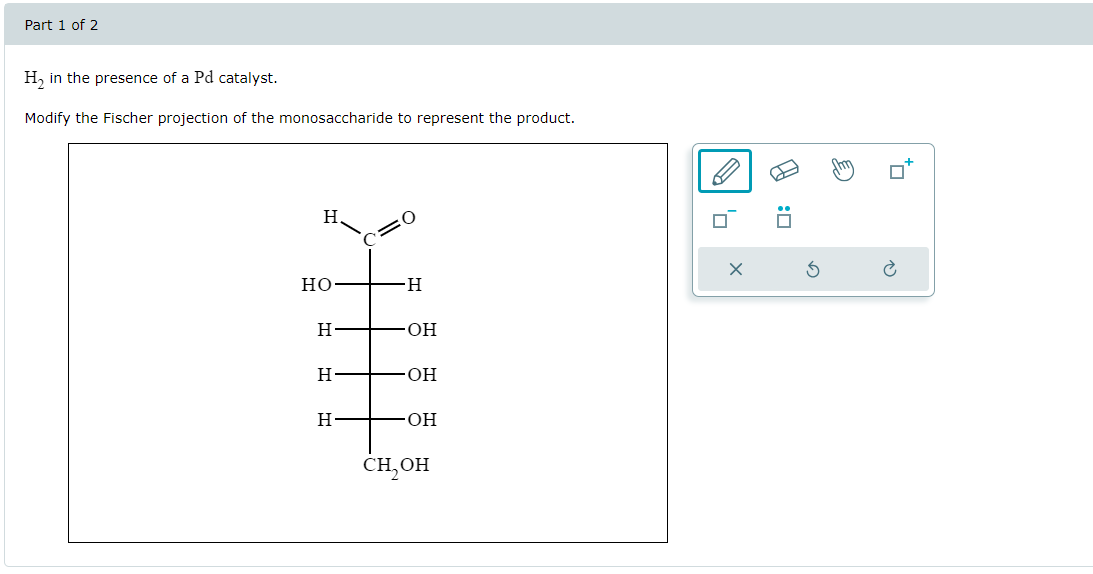 Part 1 of 2
H2 in the presence of a Pd catalyst.
Modify the Fischer projection of the monosaccharide to represent the product.
H.
C=0
HO
-H
H
OH
H
OH
H
.OH
CH₂OH
×
A
E
G
0