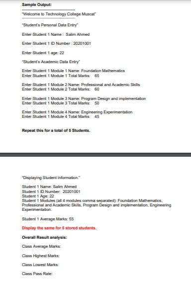 Sample Output:
"Welcome to Technology College Muscat
"Student's Personal Data Entry
Enter Student 1 Name: Salim Ahmed
Enter Student 1 ID Number : 20201001
Enter Student 1 age: 22
"Student's Academic Data Entry
Enter Student 1 Module 1 Name: Foundation Mathematics
Enter Student 1 Module 1 Tatal Marks: 65
Enter Student 1 Module 2 Name: Professional and Academic Skills
Enter Student 1 Module 2 Total Marks: 60
Enter Student 1 Module 3 Name: Program Design and implementation
Enter Student 1 Module 3 Tatal Marks: 50
Enter Student 1 Module 4 Name: Engineering Experimentation
Enter Student 1 Module 4 Tatal Marks: 45
Repeat this for a total of 5 Students.
"Displaying Student Information."
Student 1 Name: Salim Ahmed
Student 1 ID Number: 20201001
Student 1 Age: 22
Student 1 Modules (all 4 modules comma separated): Foundation Mathematics,
Professional and Academic Skills, Program Design and implementation, Engineering
Experimentafion.
Student 1 Average Marks: 55
Display the same for 5 stored students.
Overall Result analysis:
Class Average Marks:
Class Highest Marks:
Class Lowest Marks:
Class Pass Rate:
