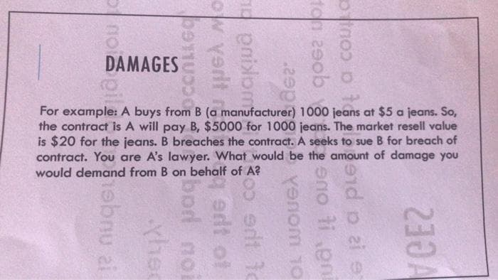 DAMAGES
For example: A buys from B (a manufacturer) 1000 jeans at $5 a jeans. So,
the contract is A will pay B, $5000 for 1000 jeans. The market resell value
is $20 for the jeans. B breaches the contract. A seeks to sue B for breach of
contract. You are A's lawyer. What would be the amount of damage you
would demand from B on behalf of A?
ton 29ob
a cou C
yenom 10
ua oue
