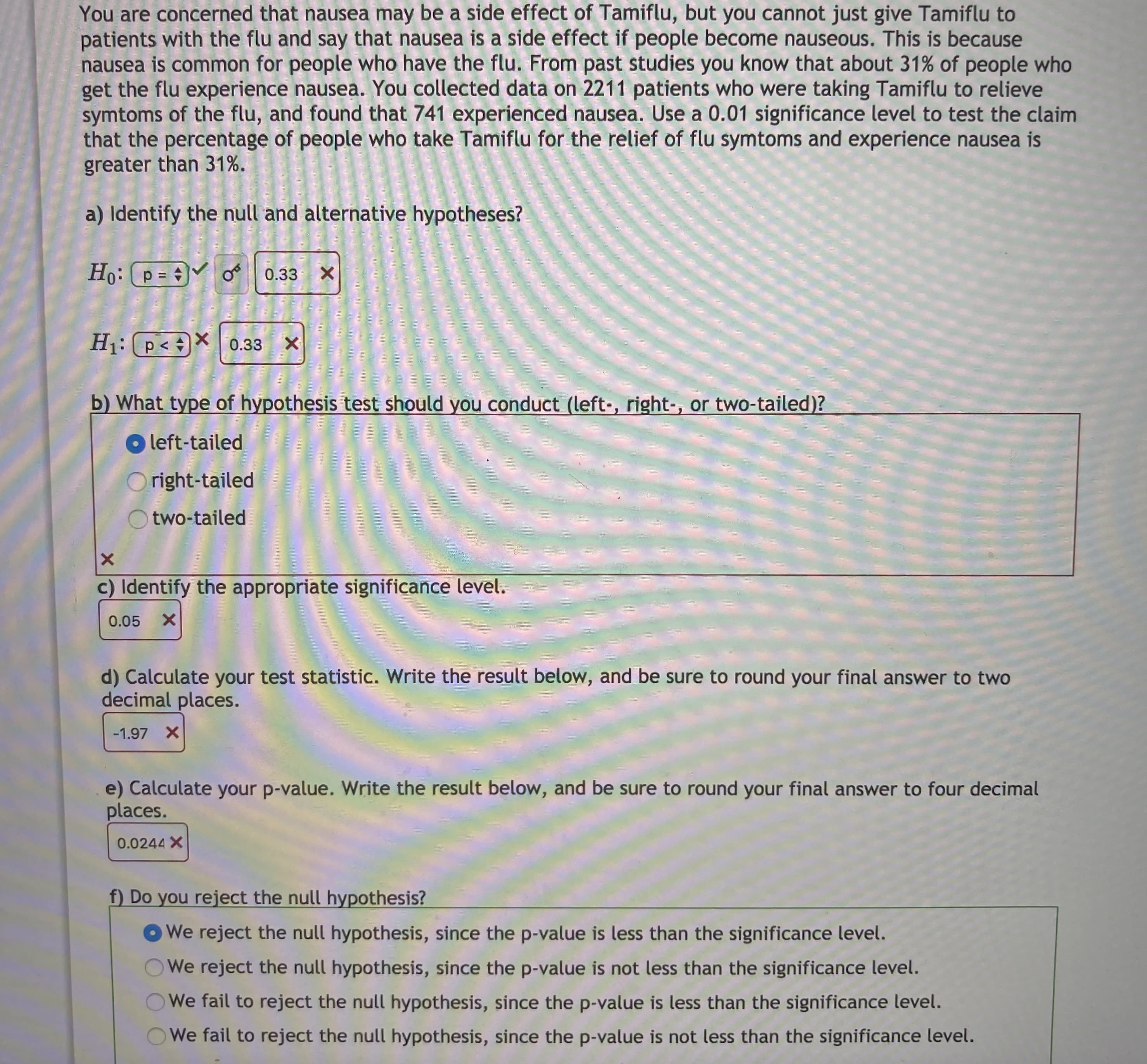 You are concerned that nausea may be a side effect of Tamiflu, but you cannot just give Tamiflu to
patients with the flu and say that nausea is a side effect if people become nauseous. This is because
nausea is common for people who have the flu. From past studies you know that about 31% of people who
get the flu experience nausea. You collected data on 2211 patients who were taking Tamiflu to relieve
symtoms of the flu, and found that 741 experienced nausea. Use a 0.01 significance level to test the claim
that the percentage of people who take Tamiflu for the relief of flu symtoms and experience nausea is
greater than 31%.

