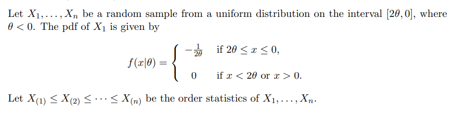 Let X1,..., X, be a random sample from a uniform distribution on the interval [20,0], where
0 < 0. The pdf of X1 is given by
* if 20 < x < 0,
20
f(x|0) =
if x < 20 or x > 0.
Let X(1) < X(2)<..< X(n) be the order statistics of X1,..., Xn-
