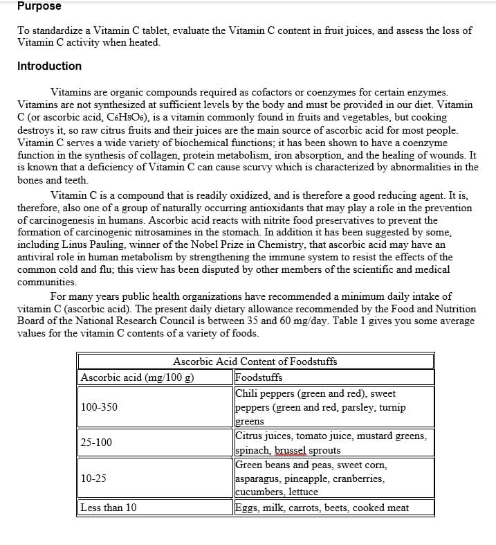 Purpose
To standardize a Vitamin C tablet, evaluate the Vitamin C content in fruit juices, and assess the loss of
Vitamin C activity when heated.
Introduction
Vitamins are organic compounds required as cofactors or coenzymes for certain enzymes.
Vitamins are not synthesized at sufficient levels by the body and must be provided in our diet. Vitamin
C (or ascorbic acid, C6HSO6), is a vitamin commonly found in fruits and vegetables, but cooking
destroys it, so raw citrus fruits and their juices are the main source of ascorbic acid for most people.
Vitamin C serves a wide variety of biochemical functions; it has been shown to have a coenzyme
function in the synthesis of collagen, protein metabolism, iron absorption, and the healing of wounds. It
is known that a deficiency of Vitamin C can cause scurvy which is characterized by abnormalities in the
bones and teeth.
Vitamin C is a compound that is readily oxidized, and is therefore a good reducing agent. It is,
therefore, also one of a group of naturally occurring antioxidants that may play a role in the prevention
of carcinogenesis in humans. Ascorbic acid reacts with nitrite food preservatives to prevent the
formation of carcinogenic nitrosamines in the stomach. In addition it has been suggested by some,
including Linus Pauling, winner of the Nobel Prize in Chemistry, that ascorbic acid may have an
antiviral role in human metabolism by strengthening the immune system to resist the effects of the
common cold and flu; this view has been disputed by other members of the scientific and medical
communities.
For many years public health organizations have recommended a minimum daily intake of
vitamin C (ascorbic acid). The present daily dietary allowance recommended by the Food and Nutrition
Board of the National Research Council is between 35 and 60 mg/day. Table 1 gives you some average
values for the vitamin C contents of a variety of foods.
Ascorbic Acid Content of Foodstuffs
Ascorbic acid (mg/100 g)
Foodstuffs
Chili peppers (green and red), sweet
peppers (green and red, parsley, turnip
100-350
greens
Citrus juices, tomato juice, mustard greens,
spinach, brussel sprouts
Green beans and peas, sweet corn,
asparagus, pineapple, cranberries,
cucumbers, lettuce
Eggs, milk, carrots, beets, cooked meat
25-100
10-25
Less than 10
