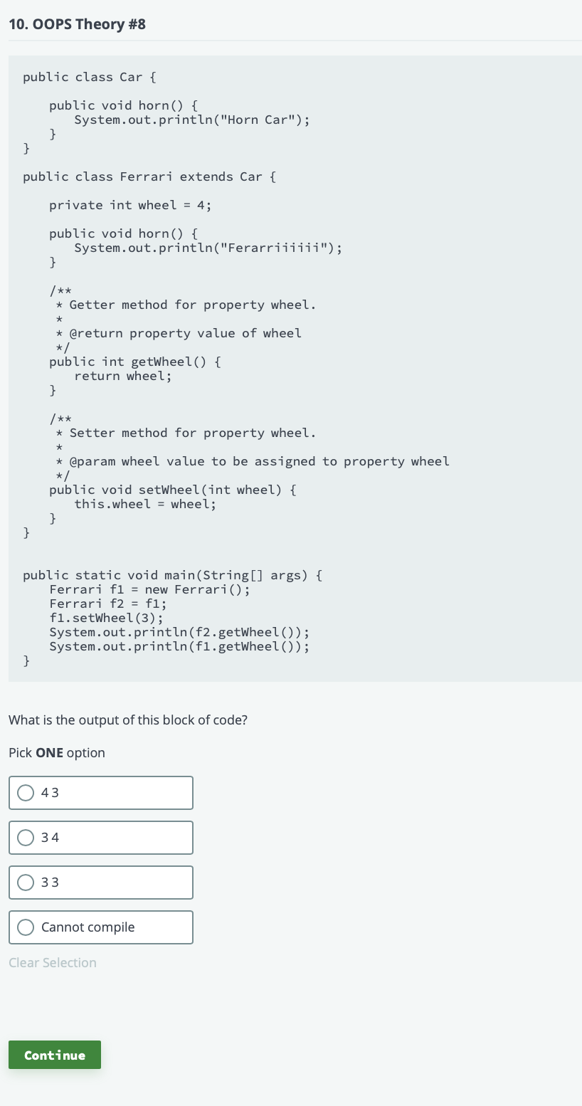 10. OOPS Theory #8
public class Car {
public void horn() {
System.out.println("Horn Car");
}
}
public class Ferrari extends Car {
private int wheel = 4;
public void horn() {
System.out.println("Ferarriiiiii");
}
/**
* Getter method for property wheel.
* @return property value of wheel
*/
public int getWheel() {
return wheel;
}
/**
* Setter method for property wheel.
* @param wheel value to be assigned to property wheel
*/
public void setWheel(int wheel) {
this.wheel = wheel;
}
public static void main(String[] args) {
Ferrari fl = new Ferrari();
Ferrari f2 = f1;
fl.setWheel (3);
System.out.println(f2.getWheel());
System.out.println(f1.getWheel());
}
What is the output of this block of code?
Pick ONE option
43
34
33
Cannot compile
Clear Selection
Continue
