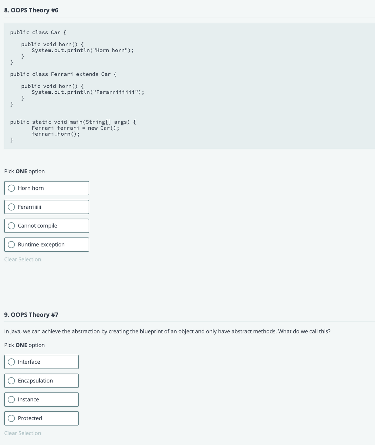 8. OOPS Theory #6
public class Car {
public void horn() {
System.out.println("Horn horn");
}
}
public class Ferrari extends Car {
public void horn() {
System.out.println("Ferarriiiiii");
}
}
public static void main(String[] args) {
Ferrari ferrari = new Car();
ferrari.horn();
}
Pick ONE option
Horn horn
Ferarriiii
Cannot compile
Runtime exception
Clear Selection
9. OOPS Theory #7
In Java, we can achieve the abstraction by creating the blueprint of an object and only have abstract methods. What do we call this?
Pick ONE option
Interface
Encapsulation
Instance
Protected
Clear Selection
