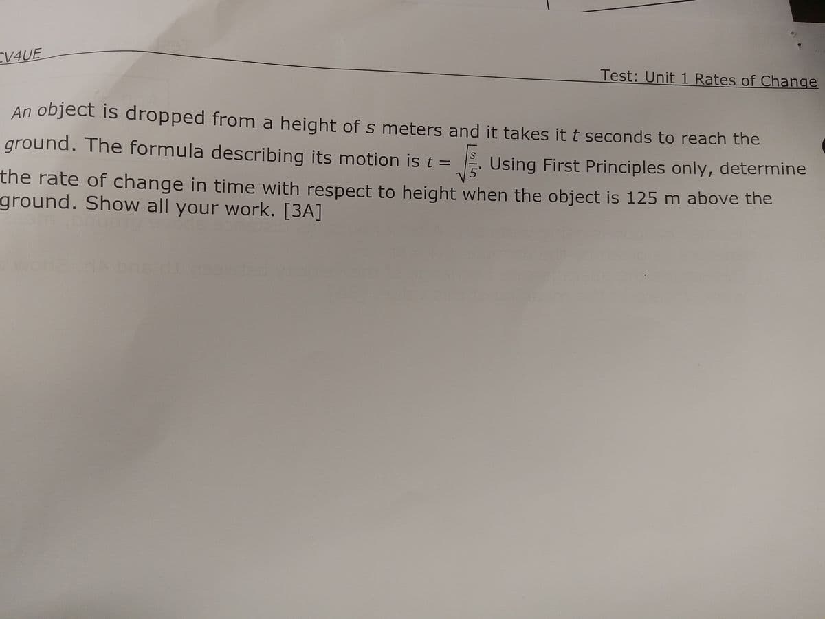 CV4UE
Test: Unit 1 Rates of Change
An object is dropped from a height of s meters and it takes it t seconds to reach the
Using First Principles only, determine
ground. The formula describing its motion is t =
the rate of change in time with respect to height when the object is 125 m above the
ground. Show all your work. [3A]