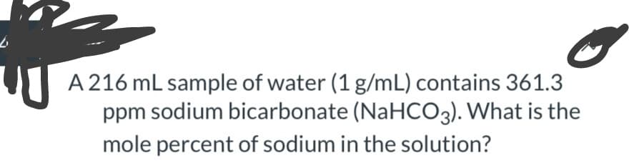 A 216 mL sample of water (1 g/mL) contains 361.3
ppm sodium bicarbonate (NaHCO3). What is the
mole percent of sodium in the solution?