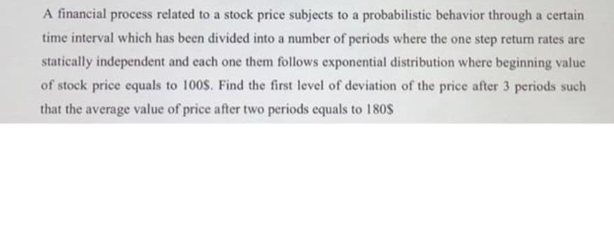 A financial process related to a stock price subjects to a probabilistic behavior through a certain
time interval which has been divided into a number of periods where the one step retum rates are
statically independent and each one them follows exponential distribution where beginning value
of stock price equals to 100$. Find the first level of deviation of the price after 3 periods such
that the average value of price after two periods equals to 180$
