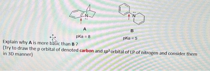 A
pka = 8
B
pKa = 5
Explain why A is more basic than B?
(Try to draw the p orbital of denoted carbon and sp³ orbital of LP of nitrogen and consider them
in 3D manner)